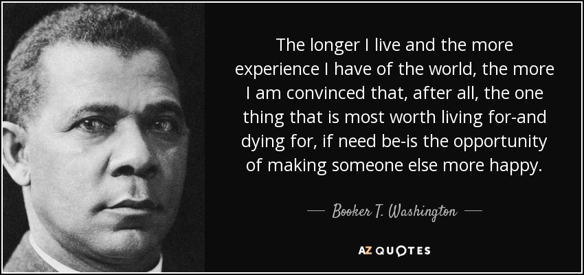 The longer I live and the more experience I have of the world, the more I am convinced that, after all, the one thing that is most worth living for-and dying for, if need be-is the opportunity of making someone else more happy. - Booker T. Washington