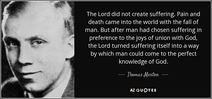 The Lord did not create suffering. Pain and death came into the world with the fall of man. But after man had chosen suffering in preference to the joys of union with God, the Lord turned suffering itself into a way by which man could come to the perfect knowledge of God. - Thomas Merton