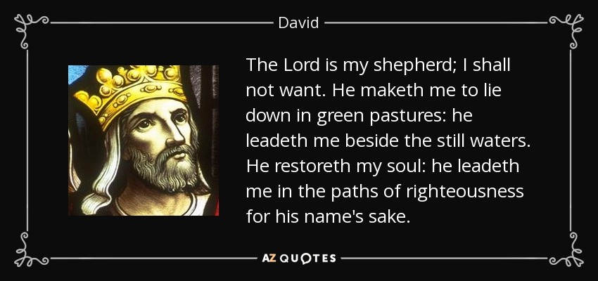 The Lord is my shepherd; I shall not want. He maketh me to lie down in green pastures: he leadeth me beside the still waters. He restoreth my soul: he leadeth me in the paths of righteousness for his name's sake. - David