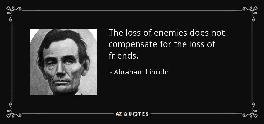 The loss of enemies does not compensate for the loss of friends. - Abraham Lincoln