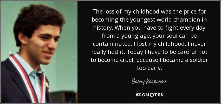 The loss of my childhood was the price for becoming the youngest world champion in history. When you have to fight every day from a young age, your soul can be contaminated. I lost my childhood. I never really had it. Today I have to be careful not to become cruel, because I became a soldier too early. - Garry Kasparov