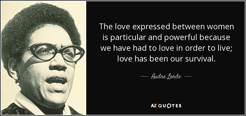 The love expressed between women is particular and powerful because we have had to love in order to live; love has been our survival. - Audre Lorde