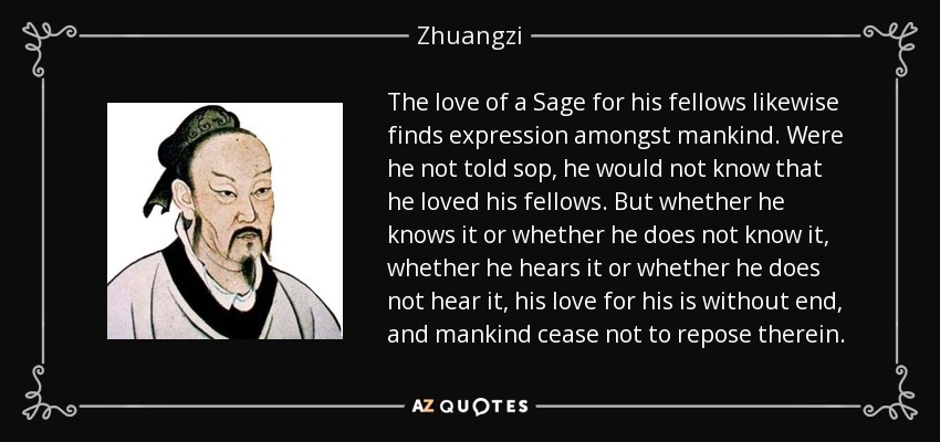 The love of a Sage for his fellows likewise finds expression amongst mankind. Were he not told sop, he would not know that he loved his fellows. But whether he knows it or whether he does not know it, whether he hears it or whether he does not hear it, his love for his is without end, and mankind cease not to repose therein. - Zhuangzi