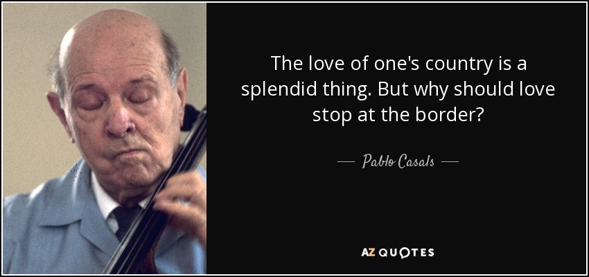The love of one's country is a splendid thing. But why should love stop at the border? - Pablo Casals