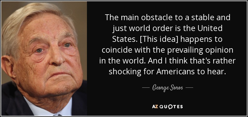 The main obstacle to a stable and just world order is the United States. [This idea] happens to coincide with the prevailing opinion in the world. And I think that's rather shocking for Americans to hear. - George Soros