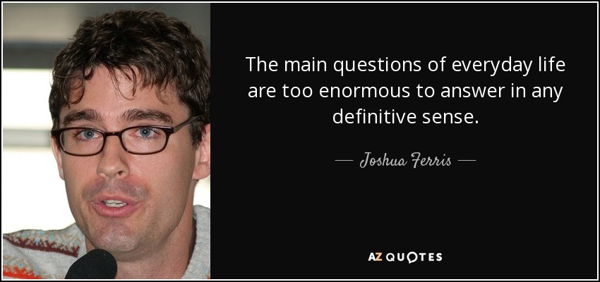 The main questions of everyday life are too enormous to answer in any definitive sense. - Joshua Ferris