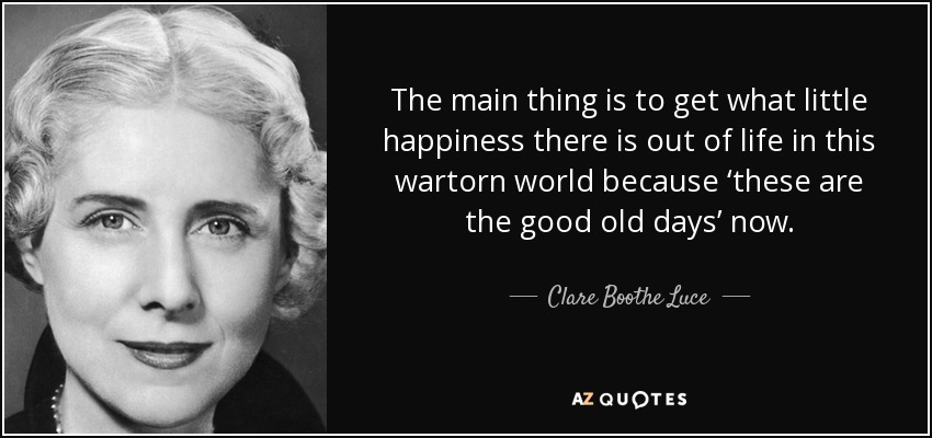 The main thing is to get what little happiness there is out of life in this wartorn world because ‘these are the good old days’ now. - Clare Boothe Luce
