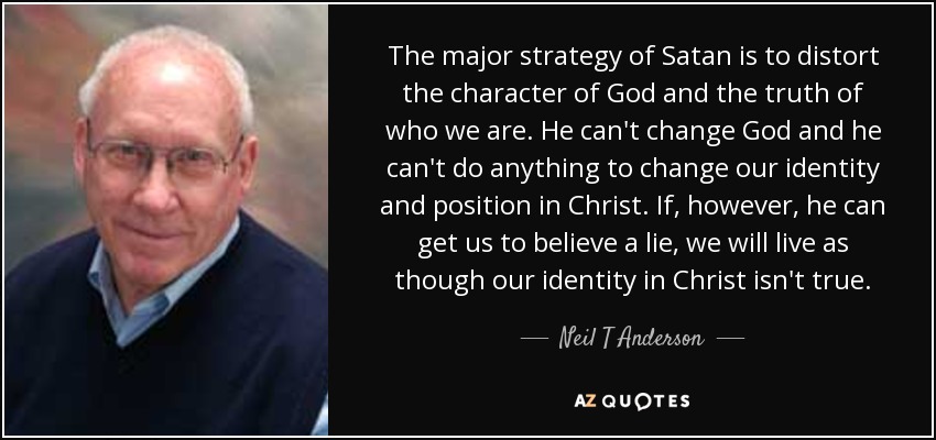 The major strategy of Satan is to distort the character of God and the truth of who we are. He can't change God and he can't do anything to change our identity and position in Christ. If, however, he can get us to believe a lie, we will live as though our identity in Christ isn't true. - Neil T Anderson