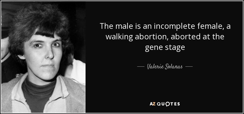 The male is an incomplete female, a walking abortion, aborted at the gene stage - Valerie Solanas