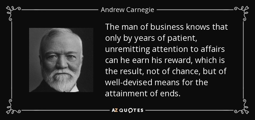 The man of business knows that only by years of patient, unremitting attention to affairs can he earn his reward, which is the result, not of chance, but of well-devised means for the attainment of ends. - Andrew Carnegie