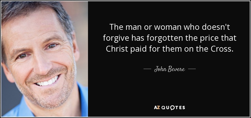 The man or woman who doesn't forgive has forgotten the price that Christ paid for them on the Cross. - John Bevere