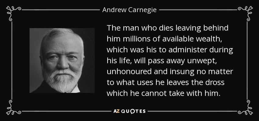 The man who dies leaving behind him millions of available wealth, which was his to administer during his life, will pass away unwept, unhonoured and insung no matter to what uses he leaves the dross which he cannot take with him. - Andrew Carnegie