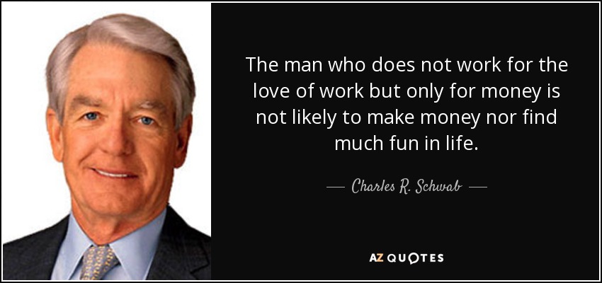 The man who does not work for the love of work but only for money is not likely to make money nor find much fun in life. - Charles R. Schwab