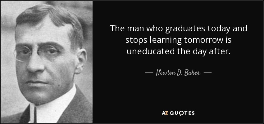 The man who graduates today and stops learning tomorrow is uneducated the day after. - Newton D. Baker