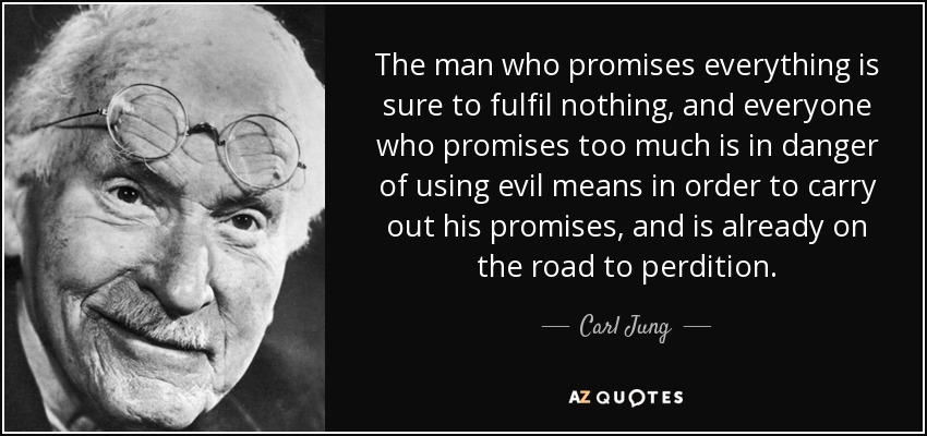 The man who promises everything is sure to fulfil nothing, and everyone who promises too much is in danger of using evil means in order to carry out his promises, and is already on the road to perdition. - Carl Jung