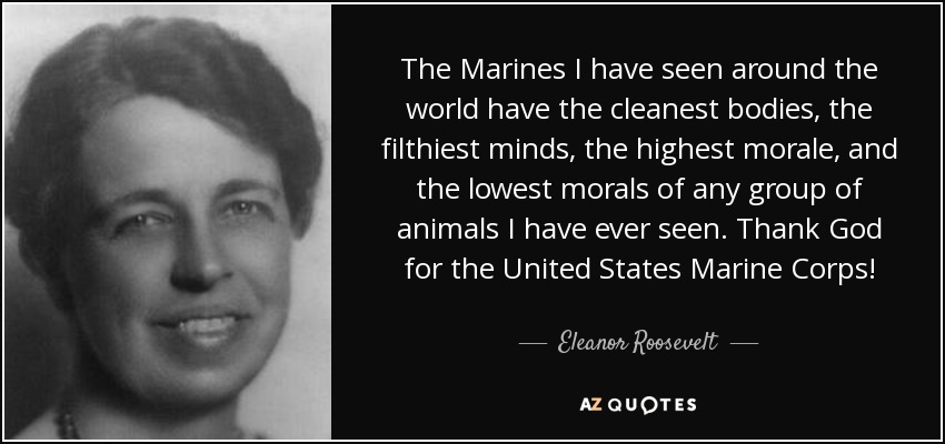 The Marines I have seen around the world have the cleanest bodies, the filthiest minds, the highest morale, and the lowest morals of any group of animals I have ever seen. Thank God for the United States Marine Corps! - Eleanor Roosevelt