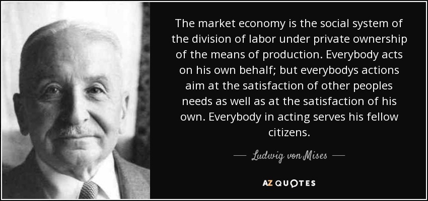 The market economy is the social system of the division of labor under private ownership of the means of production. Everybody acts on his own behalf; but everybodys actions aim at the satisfaction of other peoples needs as well as at the satisfaction of his own. Everybody in acting serves his fellow citizens. - Ludwig von Mises