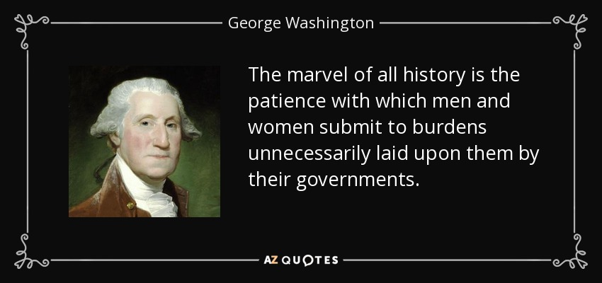 The marvel of all history is the patience with which men and women submit to burdens unnecessarily laid upon them by their governments. - George Washington