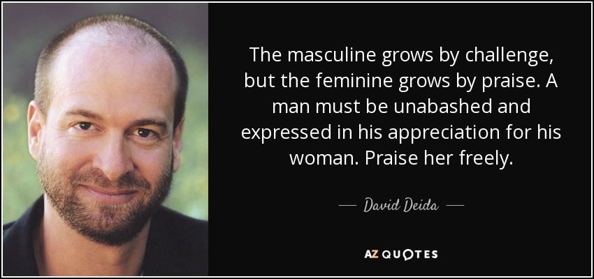 The masculine grows by challenge, but the feminine grows by praise. A man must be unabashed and expressed in his appreciation for his woman. Praise her freely. - David Deida