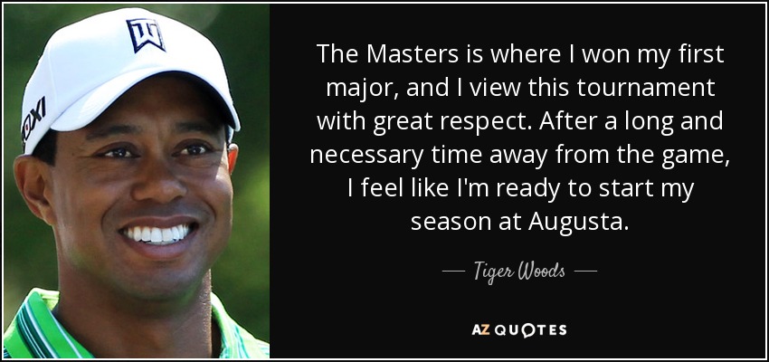 The Masters is where I won my first major, and I view this tournament with great respect. After a long and necessary time away from the game, I feel like I'm ready to start my season at Augusta. - Tiger Woods