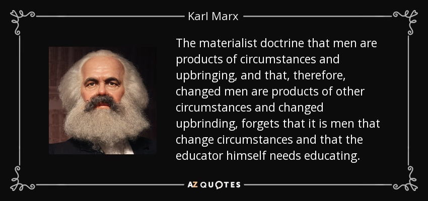 The materialist doctrine that men are products of circumstances and upbringing, and that, therefore, changed men are products of other circumstances and changed upbrinding, forgets that it is men that change circumstances and that the educator himself needs educating. - Karl Marx