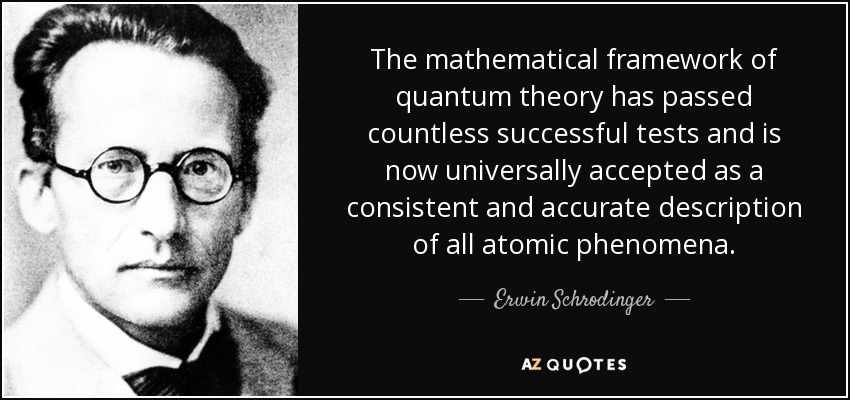 The mathematical framework of quantum theory has passed countless successful tests and is now universally accepted as a consistent and accurate description of all atomic phenomena. - Erwin Schrodinger
