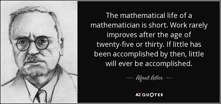 The mathematical life of a mathematician is short. Work rarely improves after the age of twenty-five or thirty. If little has been accomplished by then, little will ever be accomplished. - Alfred Adler
