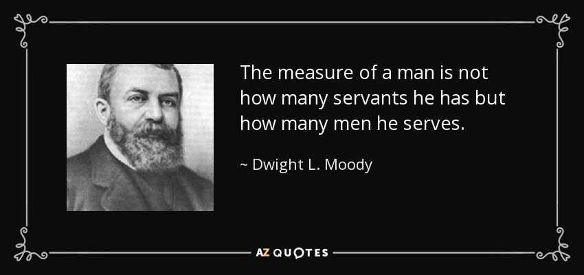 The measure of a man is not how many servants he has but how many men he serves . - Dwight L. Moody
