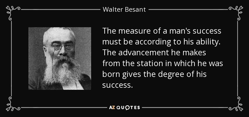 The measure of a man's success must be according to his ability. The advancement he makes from the station in which he was born gives the degree of his success. - Walter Besant