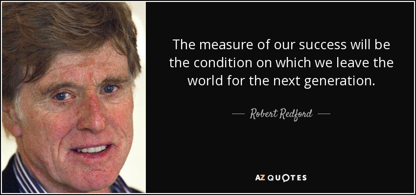 The measure of our success will be the condition on which we leave the world for the next generation. - Robert Redford
