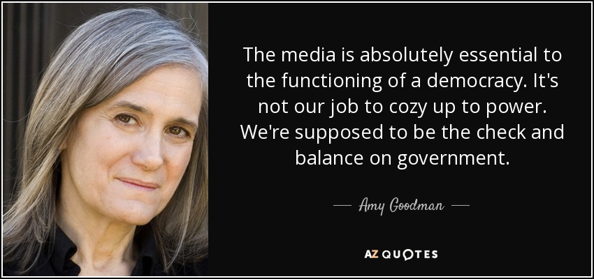 The media is absolutely essential to the functioning of a democracy. It's not our job to cozy up to power. We're supposed to be the check and balance on government. - Amy Goodman