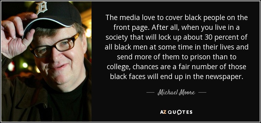 A los medios de comunicación les encanta cubrir a los negros en primera plana. Después de todo, cuando vives en una sociedad que encerrará a cerca del 30 por ciento de todos los hombres negros en algún momento de sus vidas y enviará a más de ellos a la cárcel que a la universidad, lo más probable es que un buen número de esos rostros negros acaben en el periódico. - Michael Moore