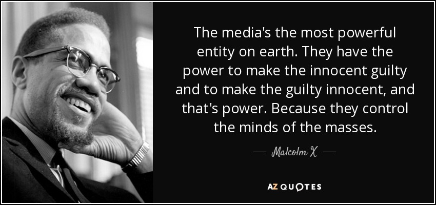 The media's the most powerful entity on earth. They have the power to make the innocent guilty and to make the guilty innocent, and that's power. Because they control the minds of the masses. - Malcolm X