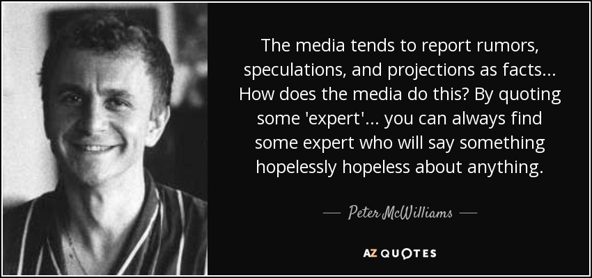 Los medios de comunicación tienden a comunicar rumores, especulaciones y proyecciones como si fueran hechos... ¿Cómo lo hacen? Citando a algún "experto"... siempre se puede encontrar algún experto que diga algo irremediablemente irremediable sobre cualquier cosa. - Peter McWilliams