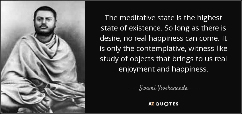 The meditative state is the highest state of existence. So long as there is desire, no real happiness can come. It is only the contemplative, witness-like study of objects that brings to us real enjoyment and happiness. - Swami Vivekananda