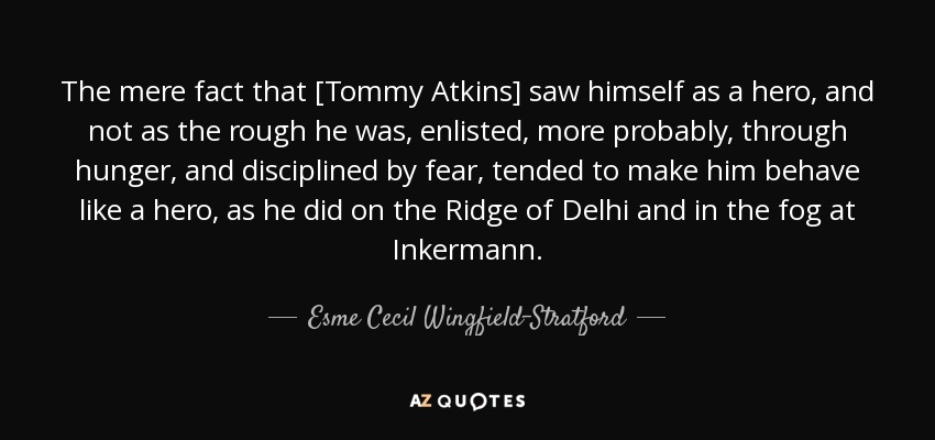 The mere fact that [Tommy Atkins] saw himself as a hero, and not as the rough he was, enlisted, more probably, through hunger, and disciplined by fear, tended to make him behave like a hero, as he did on the Ridge of Delhi and in the fog at Inkermann. - Esme Cecil Wingfield-Stratford