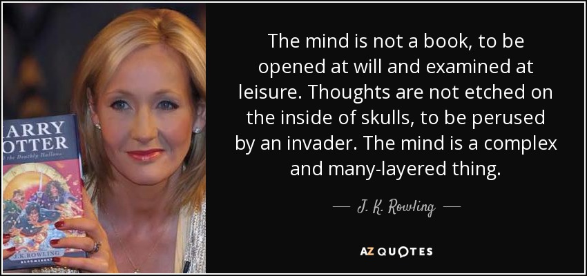 The mind is not a book, to be opened at will and examined at leisure. Thoughts are not etched on the inside of skulls, to be perused by an invader. The mind is a complex and many-layered thing. - J. K. Rowling