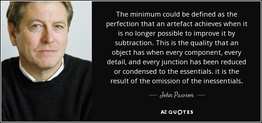 The minimum could be defined as the perfection that an artefact achieves when it is no longer possible to improve it by subtraction. This is the quality that an object has when every component, every detail, and every junction has been reduced or condensed to the essentials. it is the result of the omission of the inessentials. - John Pawson
