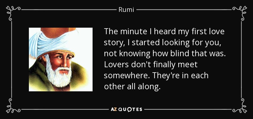 The minute I heard my first love story, I started looking for you, not knowing how blind that was. Lovers don't finally meet somewhere. They're in each other all along. - Rumi