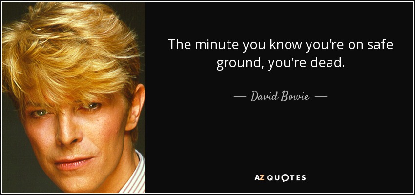The minute you know you're on safe ground, you're dead. - David Bowie