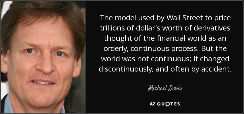 El modelo utilizado por Wall Street para valorar billones de dólares en derivados concebía el mundo financiero como un proceso ordenado y continuo. Pero el mundo no era continuo; cambiaba de forma discontinua, y a menudo por accidente. - Michael Lewis