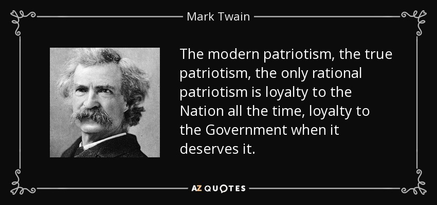 The modern patriotism, the true patriotism, the only rational patriotism is loyalty to the Nation all the time, loyalty to the Government when it deserves it. - Mark Twain