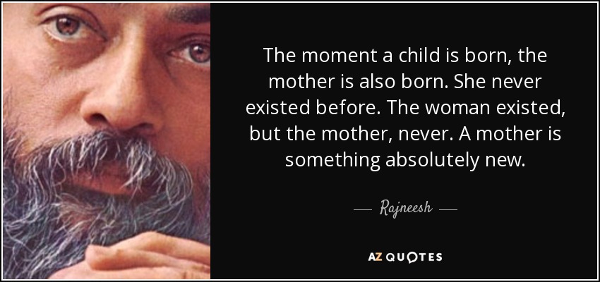 The moment a child is born, the mother is also born. She never existed before. The woman existed, but the mother, never. A mother is something absolutely new. - Rajneesh