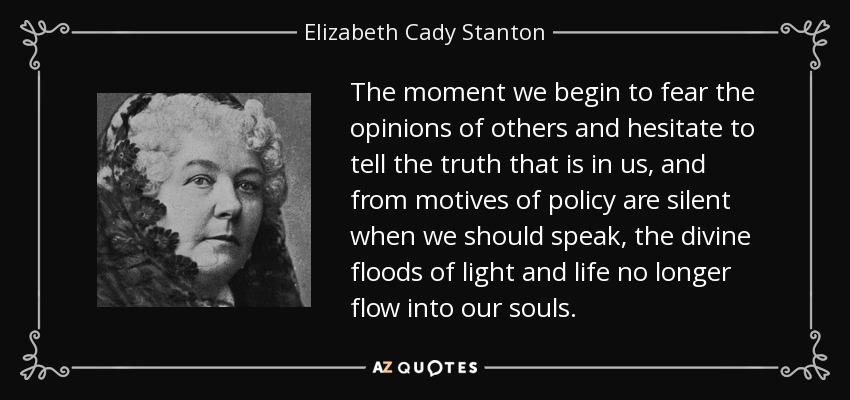 The moment we begin to fear the opinions of others and hesitate to tell the truth that is in us, and from motives of policy are silent when we should speak, the divine floods of light and life no longer flow into our souls. - Elizabeth Cady Stanton