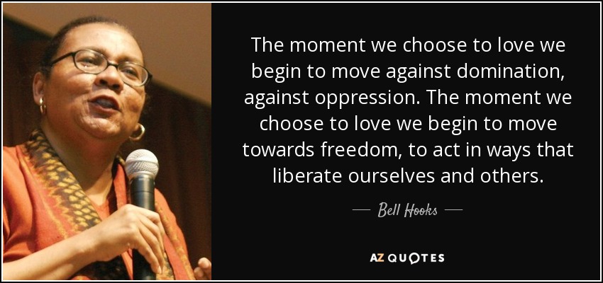 The moment we choose to love we begin to move against domination, against oppression. The moment we choose to love we begin to move towards freedom, to act in ways that liberate ourselves and others. - Bell Hooks