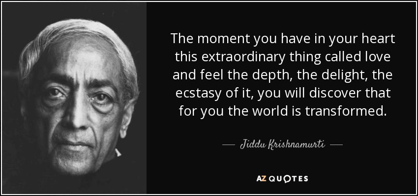 The moment you have in your heart this extraordinary thing called love and feel the depth, the delight, the ecstasy of it, you will discover that for you the world is transformed. - Jiddu Krishnamurti