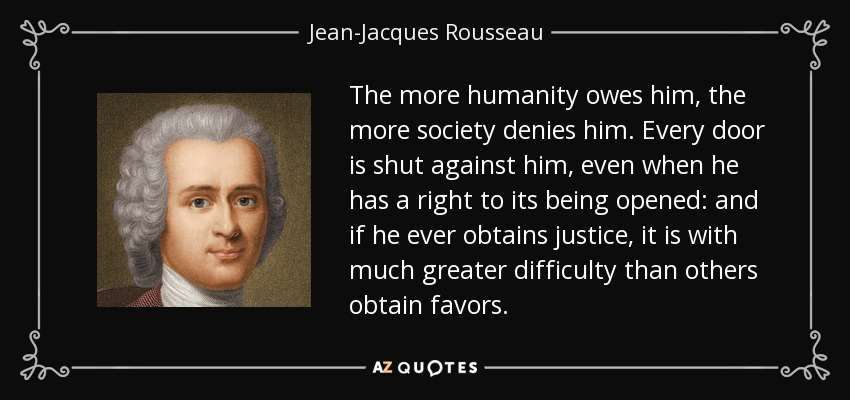 The more humanity owes him, the more society denies him. Every door is shut against him, even when he has a right to its being opened: and if he ever obtains justice, it is with much greater difficulty than others obtain favors. - Jean-Jacques Rousseau