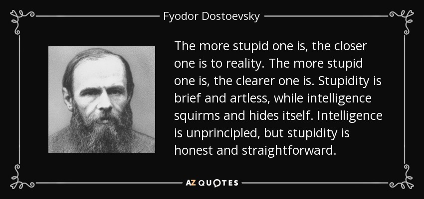The more stupid one is, the closer one is to reality. The more stupid one is, the clearer one is. Stupidity is brief and artless, while intelligence squirms and hides itself. Intelligence is unprincipled, but stupidity is honest and straightforward. - Fyodor Dostoevsky