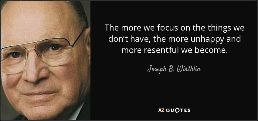 The more we focus on the things we don’t have, the more unhappy and more resentful we become. - Joseph B. Wirthlin