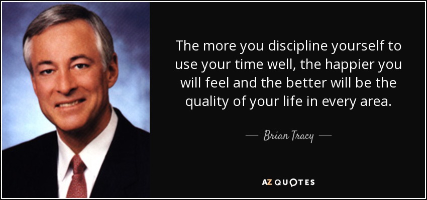 The more you discipline yourself to use your time well, the happier you will feel and the better will be the quality of your life in every area. - Brian Tracy